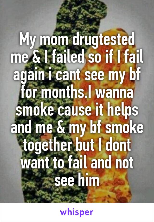 My mom drugtested me & I failed so if I fail again i cant see my bf for months.I wanna smoke cause it helps and me & my bf smoke together but I dont want to fail and not see him