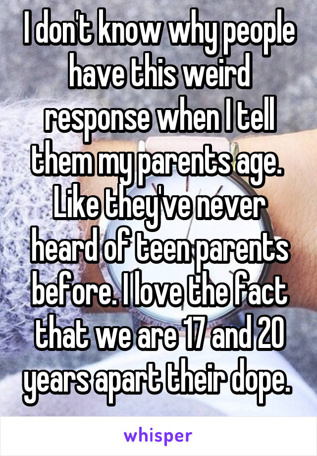 I don't know why people have this weird response when I tell them my parents age.  Like they've never heard of teen parents before. I love the fact that we are 17 and 20 years apart their dope.  