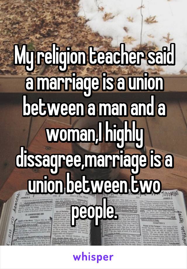 My religion teacher said a marriage is a union between a man and a woman,I highly dissagree,marriage is a union between two people.