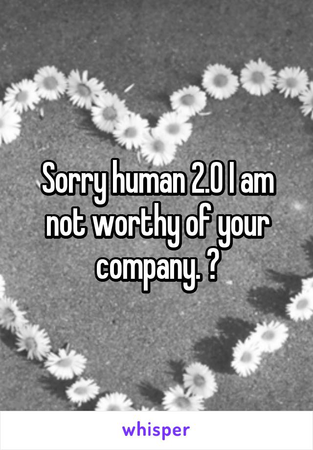Sorry human 2.0 I am not worthy of your company. 😂