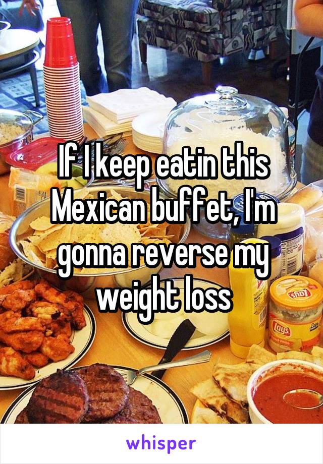 If I keep eatin this Mexican buffet, I'm gonna reverse my weight loss