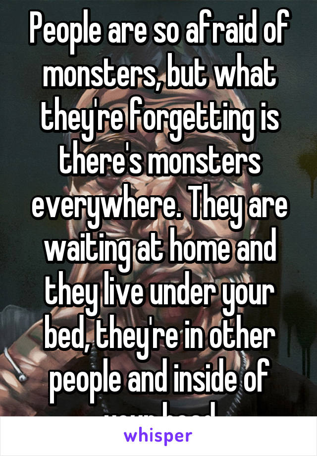 People are so afraid of monsters, but what they're forgetting is there's monsters everywhere. They are waiting at home and they live under your bed, they're in other people and inside of your head