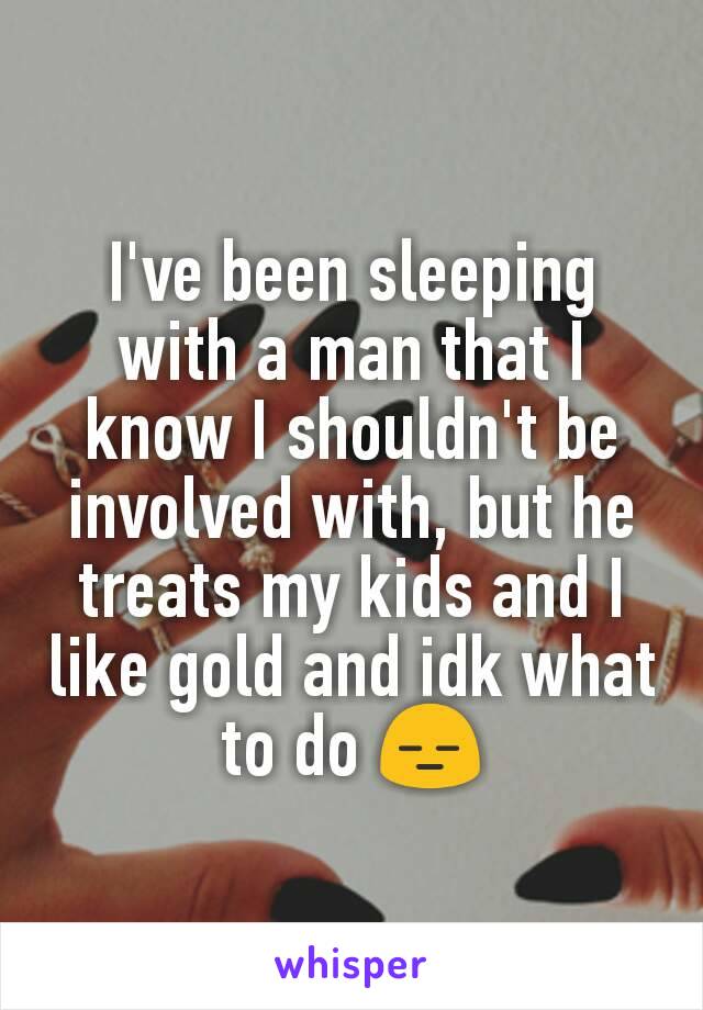 I've been sleeping with a man that I know I shouldn't be involved with, but he treats my kids and I like gold and idk what to do 😑