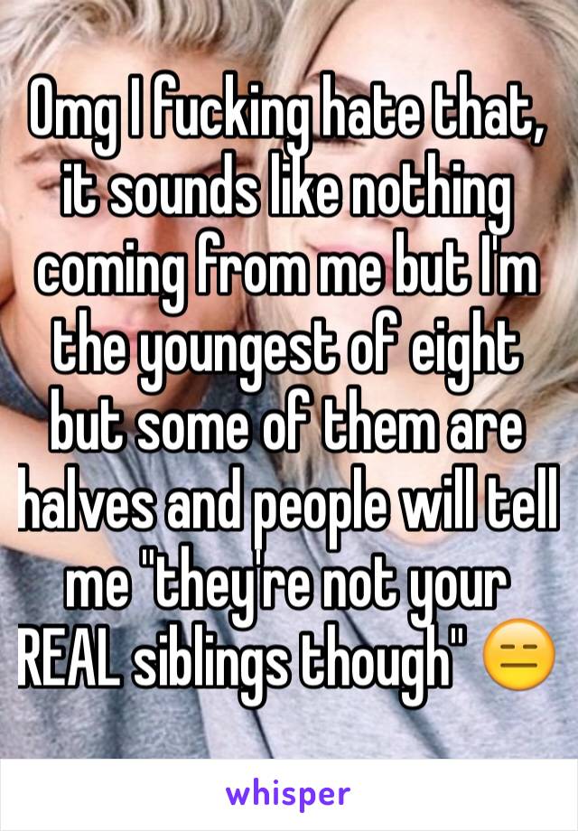 Omg I fucking hate that, it sounds like nothing coming from me but I'm the youngest of eight but some of them are halves and people will tell me "they're not your REAL siblings though" 😑