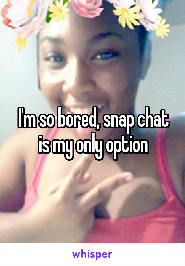 I'm so bored, snap chat is my only option