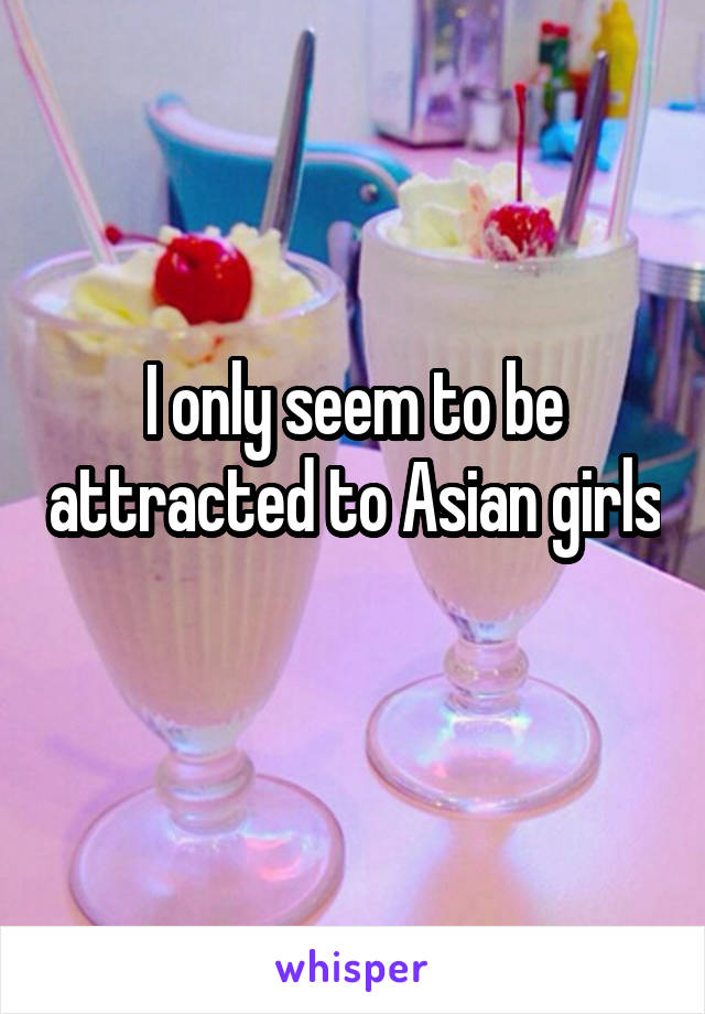 I only seem to be attracted to Asian girls 