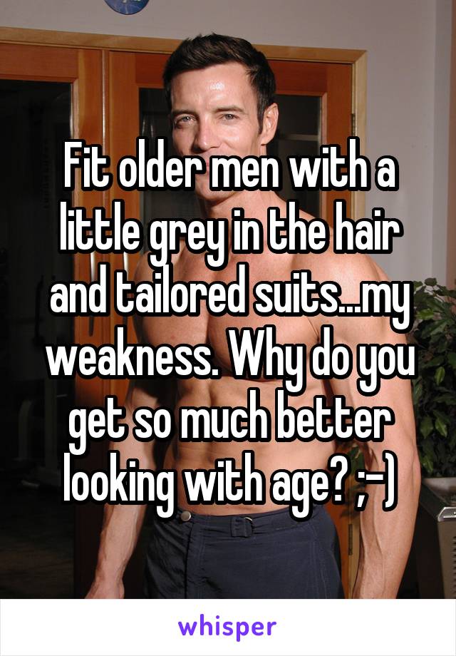 Fit older men with a little grey in the hair and tailored suits...my weakness. Why do you get so much better looking with age? ;-)