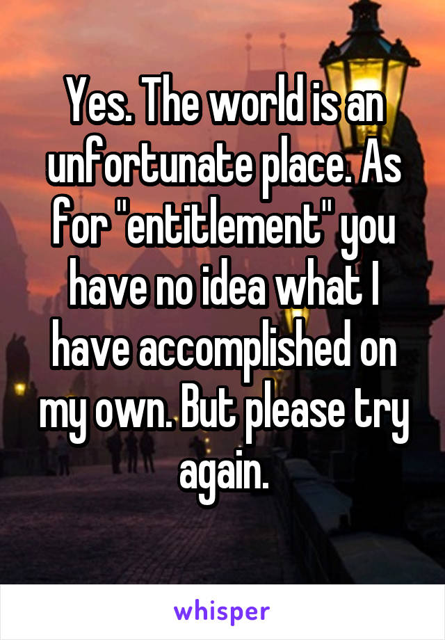 Yes. The world is an unfortunate place. As for "entitlement" you have no idea what I have accomplished on my own. But please try again.
