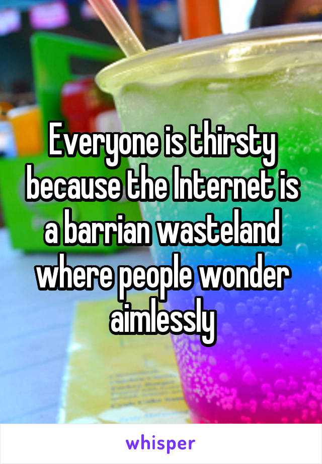 Everyone is thirsty because the Internet is a barrian wasteland where people wonder aimlessly