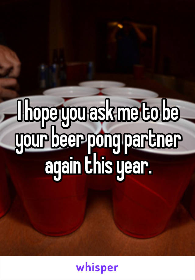 I hope you ask me to be your beer pong partner again this year.