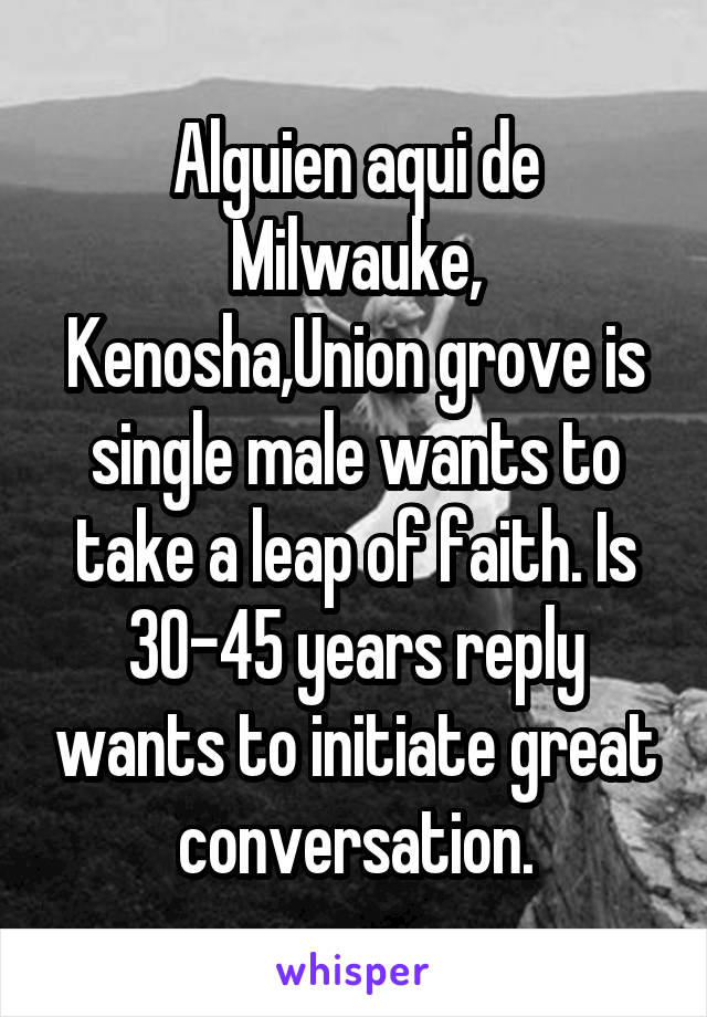 Alguien aqui de Milwauke, Kenosha,Union grove is single male wants to take a leap of faith. Is 30-45 years reply wants to initiate great conversation.