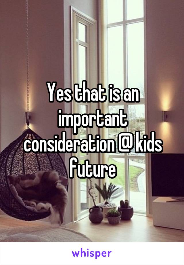 Yes that is an important consideration @ kids future