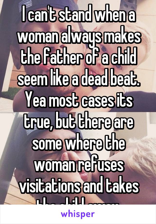 I can't stand when a woman always makes the father of a child seem like a dead beat. Yea most cases its true, but there are some where the woman refuses visitations and takes the child away.