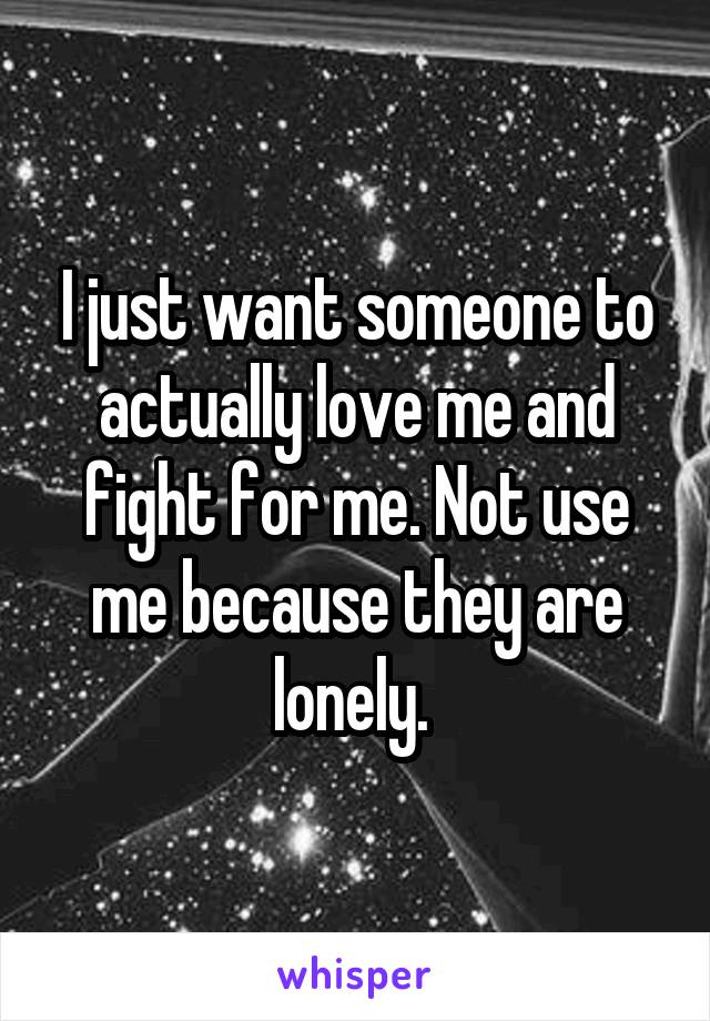 I just want someone to actually love me and fight for me. Not use me because they are lonely. 