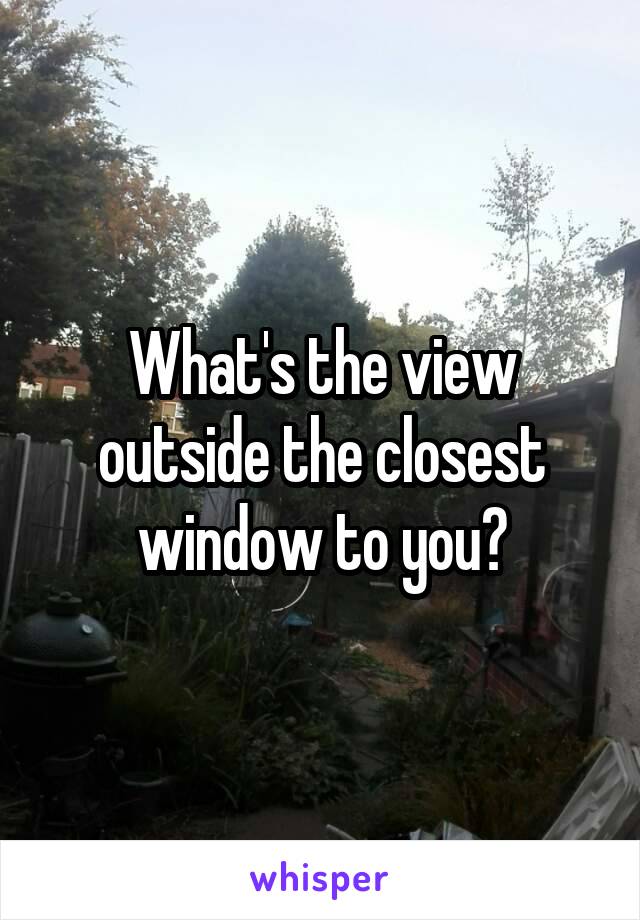 What's the view outside the closest window to you?