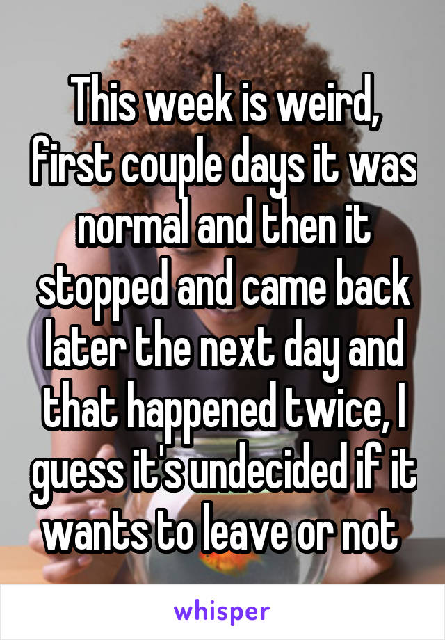 This week is weird, first couple days it was normal and then it stopped and came back later the next day and that happened twice, I guess it's undecided if it wants to leave or not 