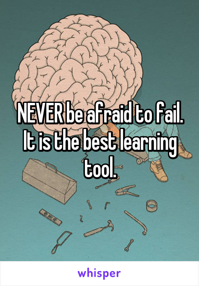 NEVER be afraid to fail. It is the best learning tool.