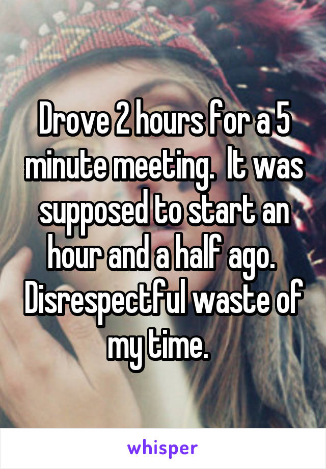 Drove 2 hours for a 5 minute meeting.  It was supposed to start an hour and a half ago.  Disrespectful waste of my time.  