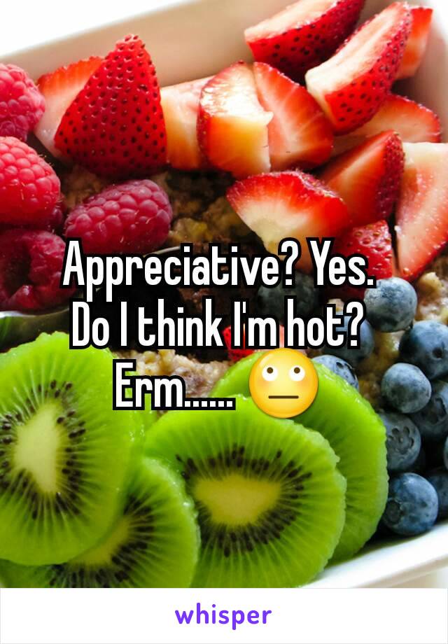 Appreciative? Yes. 
Do I think I'm hot? 
Erm...... 🙄 