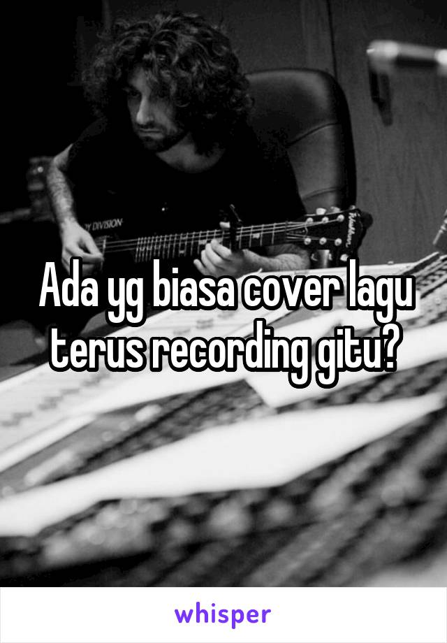 Ada yg biasa cover lagu terus recording gitu?