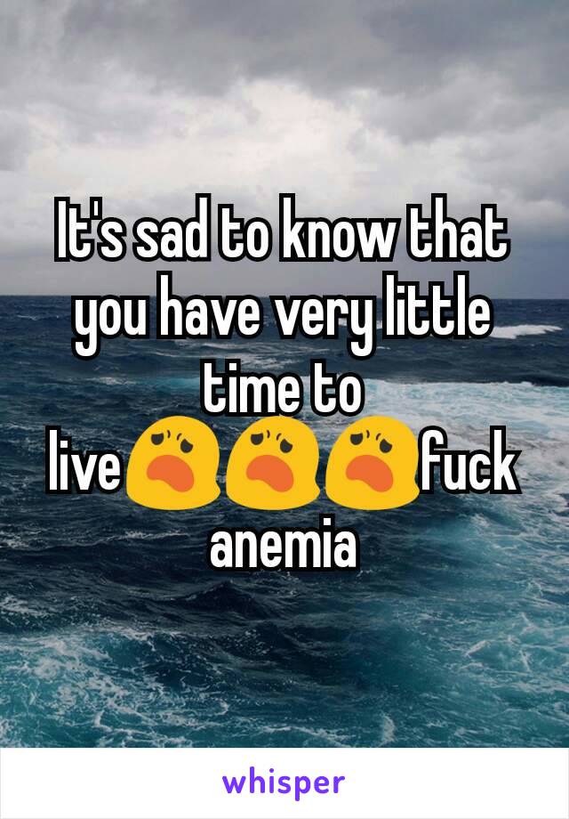 It's sad to know that you have very little time to live😦😦😦fuck anemia