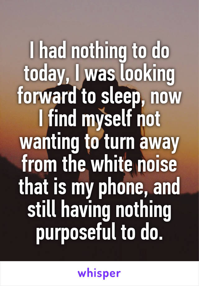 I had nothing to do today, I was looking forward to sleep, now I find myself not wanting to turn away from the white noise that is my phone, and still having nothing purposeful to do.