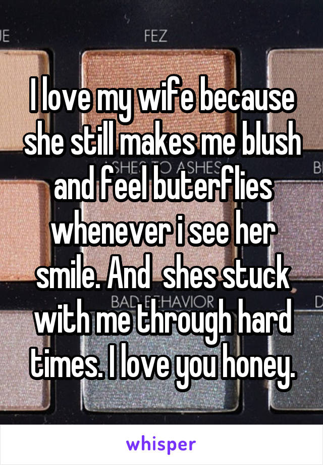 I love my wife because she still makes me blush and feel buterflies whenever i see her smile. And  shes stuck with me through hard times. I love you honey.