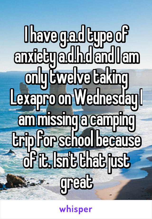 I have g.a.d type of anxiety a.d.h.d and I am only twelve taking Lexapro on Wednesday I am missing a camping trip for school because of it. Isn't that just great