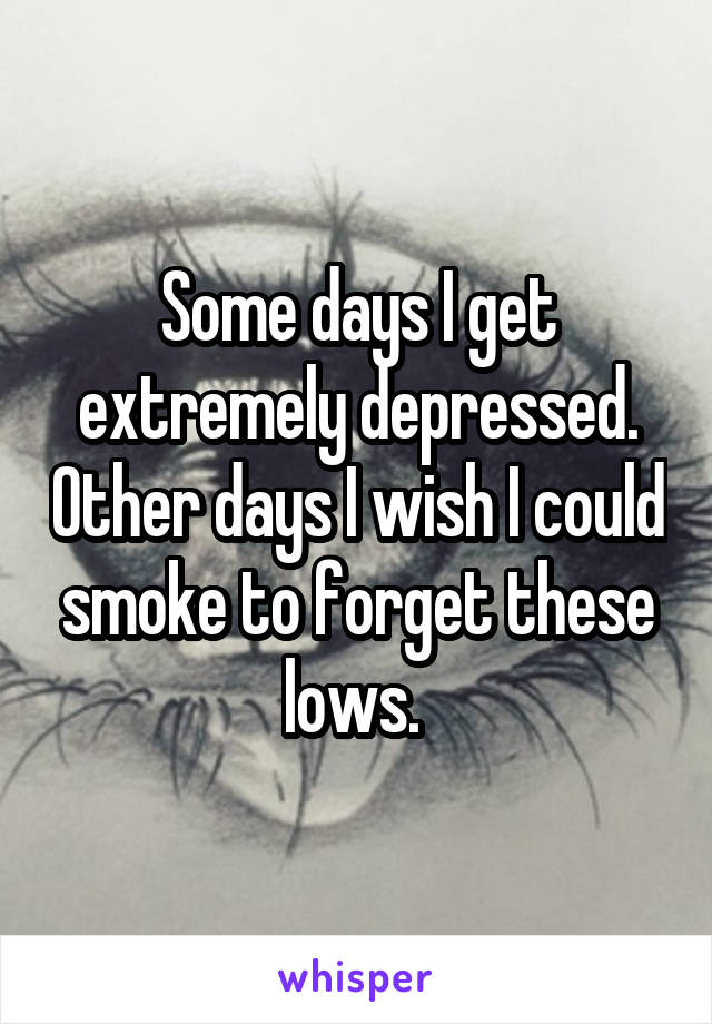 Some days I get extremely depressed. Other days I wish I could smoke to forget these lows. 