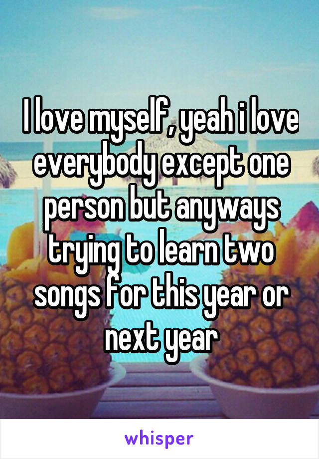 I love myself, yeah i love everybody except one person but anyways trying to learn two songs for this year or next year