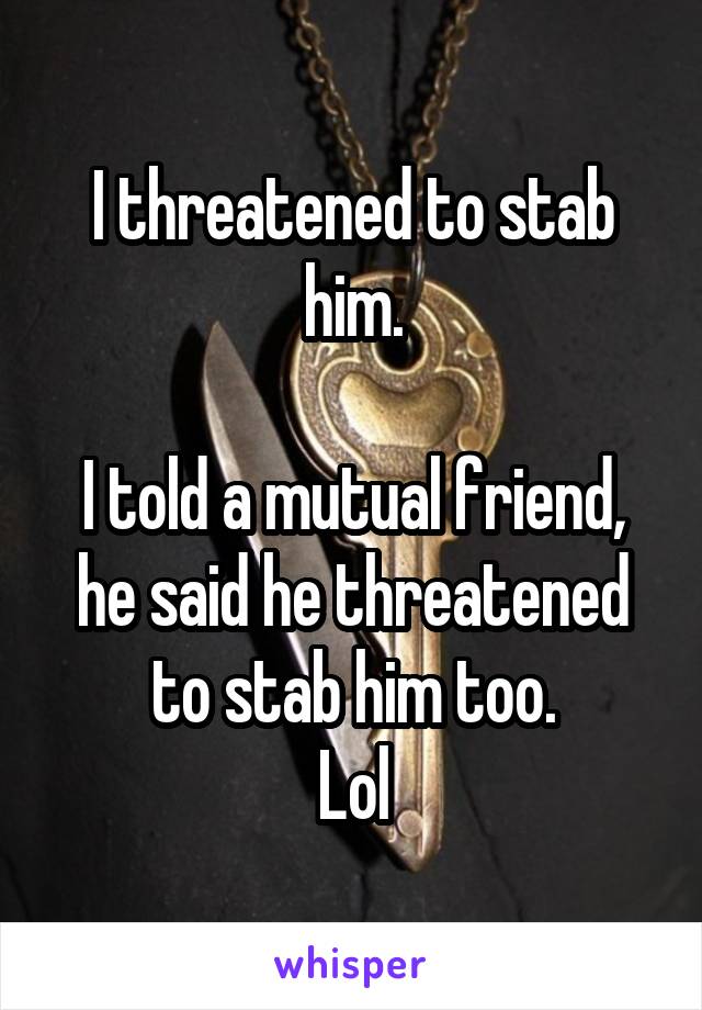 I threatened to stab him.

I told a mutual friend, he said he threatened to stab him too.
Lol