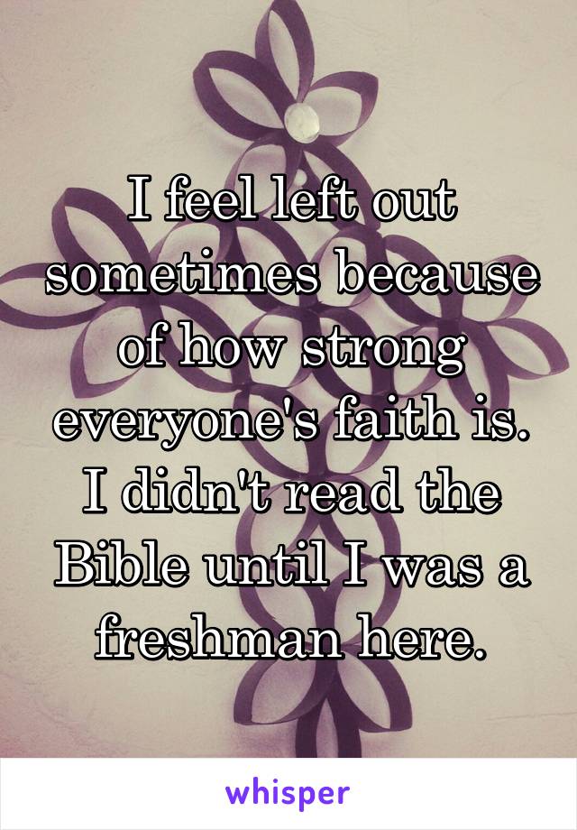 I feel left out sometimes because of how strong everyone's faith is. I didn't read the Bible until I was a freshman here.