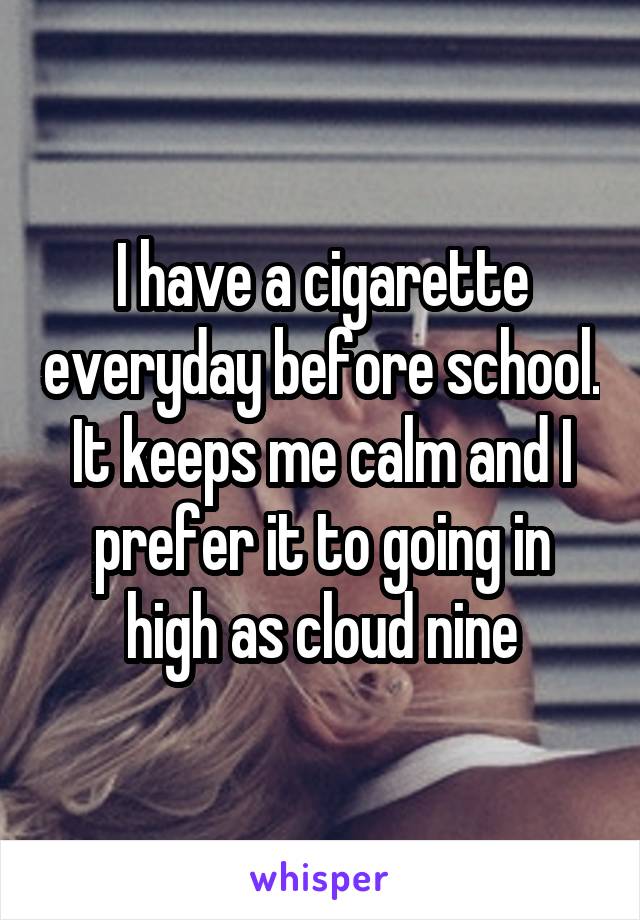 I have a cigarette everyday before school. It keeps me calm and I prefer it to going in high as cloud nine