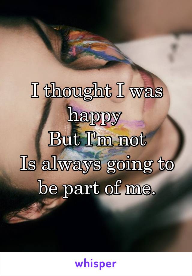 I thought I was happy 
But I'm not
Is always going to be part of me.