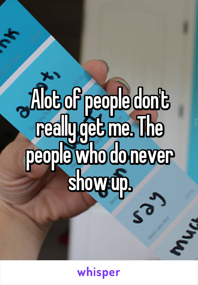 Alot of people don't really get me. The people who do never show up.