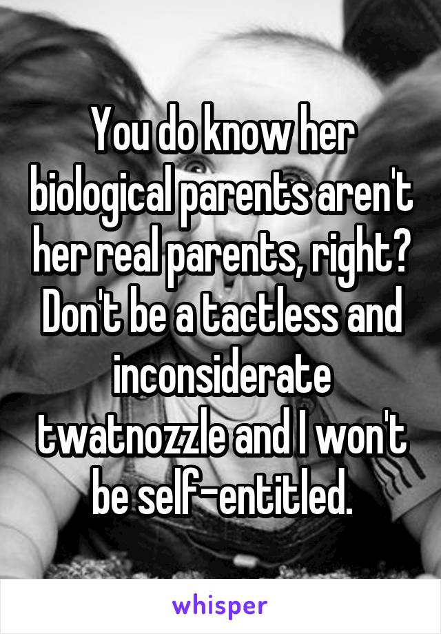 You do know her biological parents aren't her real parents, right? Don't be a tactless and inconsiderate twatnozzle and I won't be self-entitled.