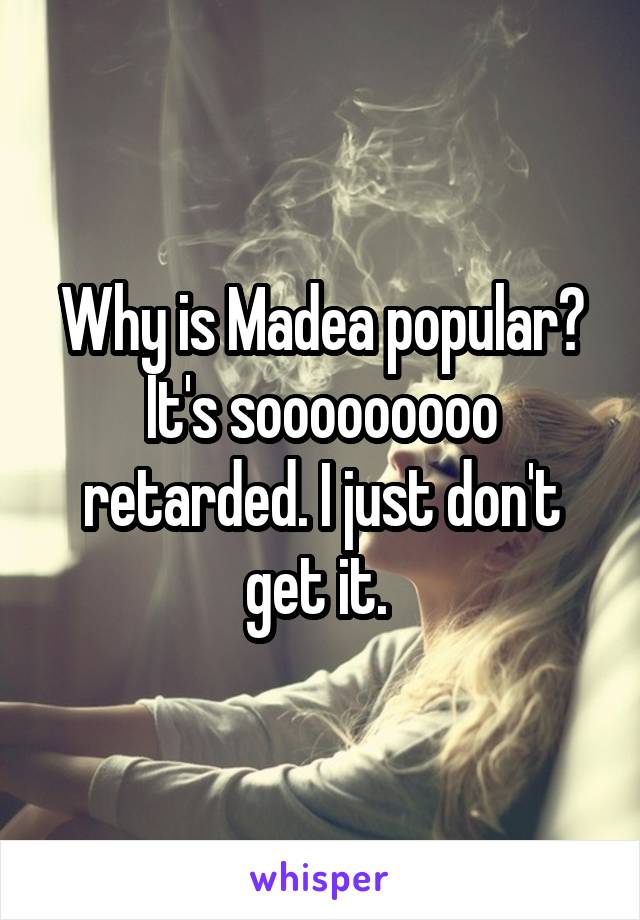 Why is Madea popular? It's sooooooooo retarded. I just don't get it. 