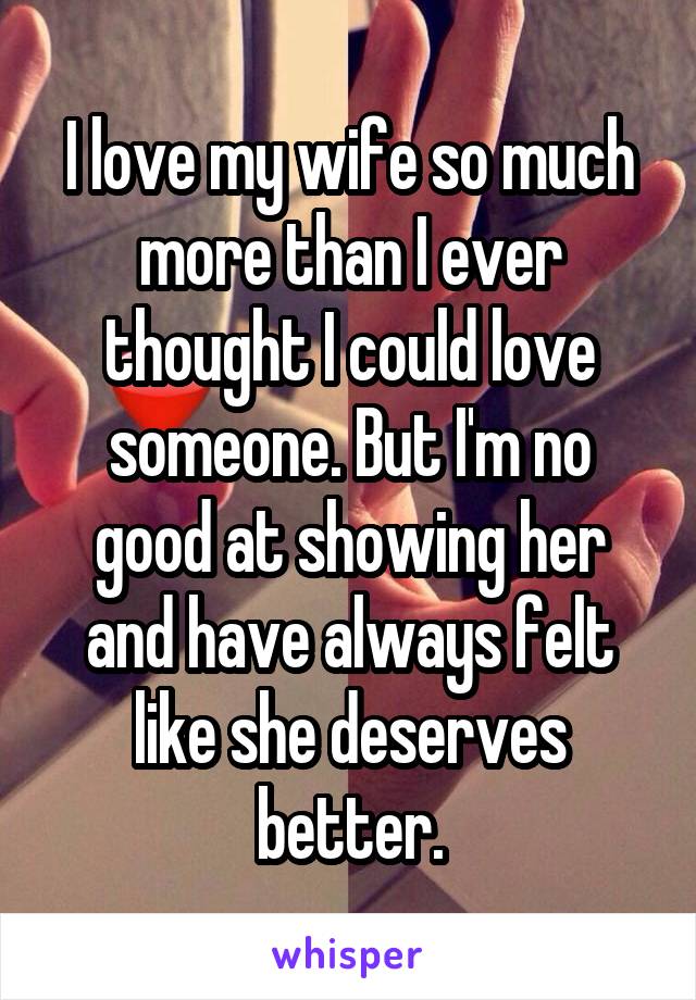 I love my wife so much more than I ever thought I could love someone. But I'm no good at showing her and have always felt like she deserves better.