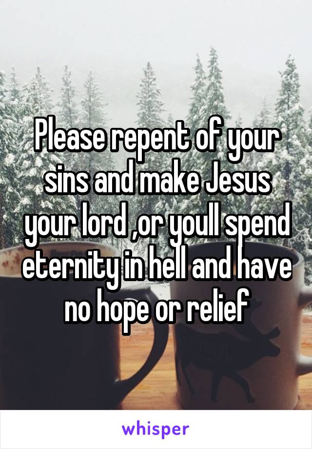 Please repent of your sins and make Jesus your lord ,or youll spend eternity in hell and have no hope or relief