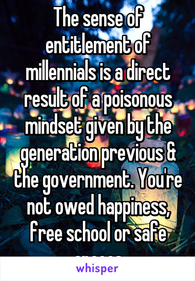 The sense of entitlement of millennials is a direct result of a poisonous mindset given by the generation previous & the government. You're not owed happiness, free school or safe spaces