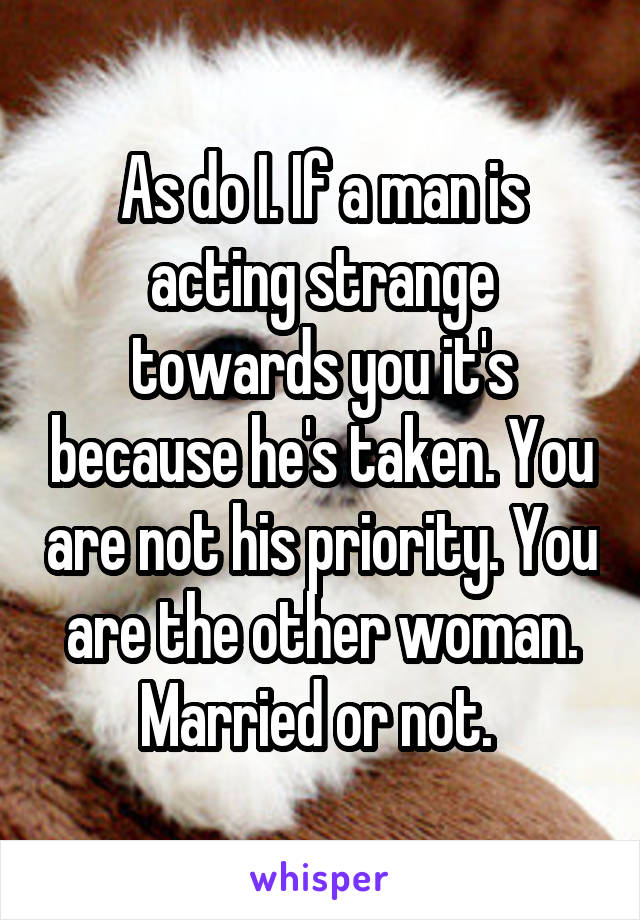 As do I. If a man is acting strange towards you it's because he's taken. You are not his priority. You are the other woman. Married or not. 