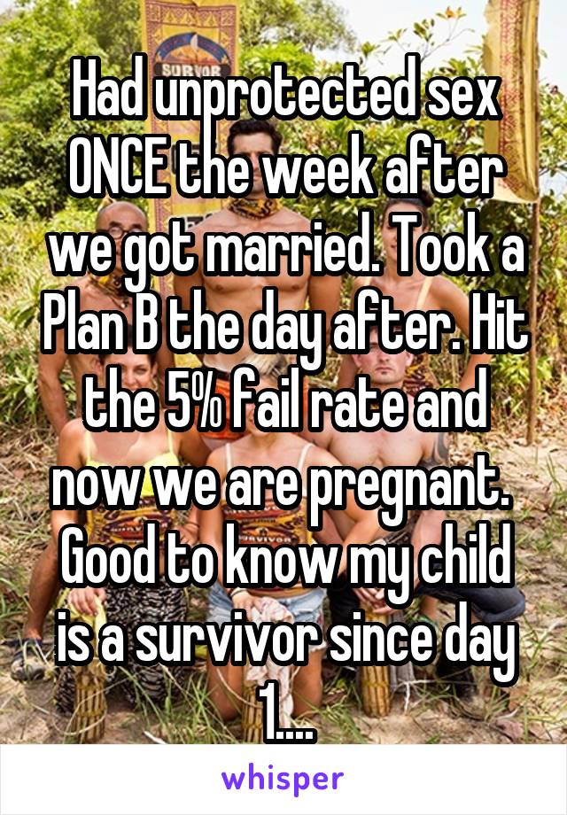 Had unprotected sex ONCE the week after we got married. Took a Plan B the day after. Hit the 5% fail rate and now we are pregnant. 
Good to know my child is a survivor since day 1....
