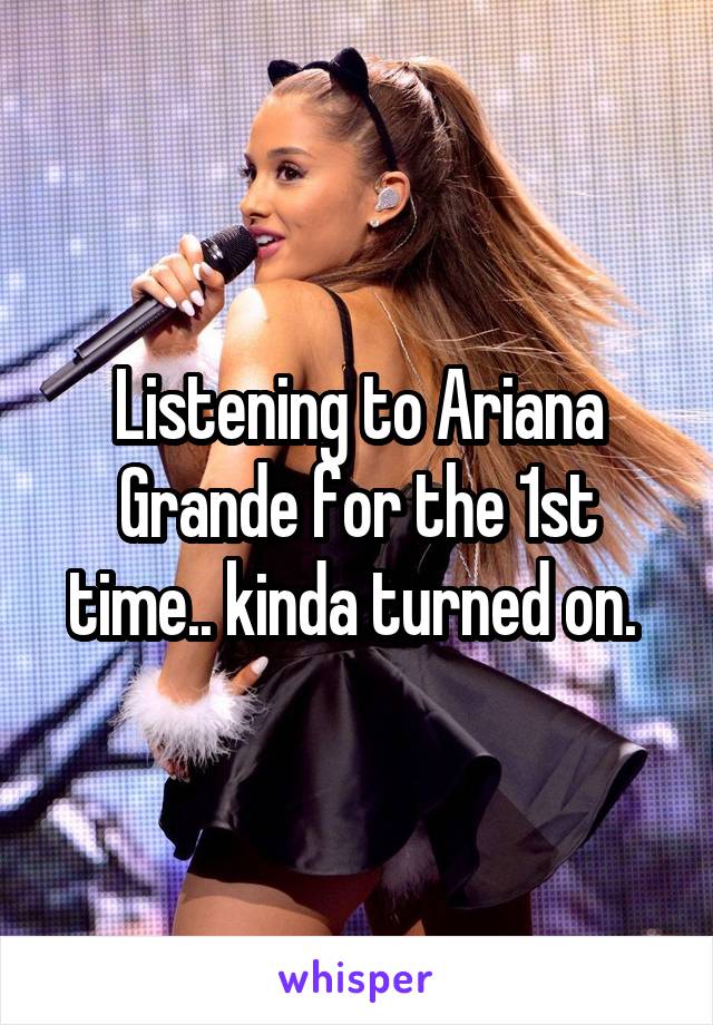 Listening to Ariana Grande for the 1st time.. kinda turned on. 