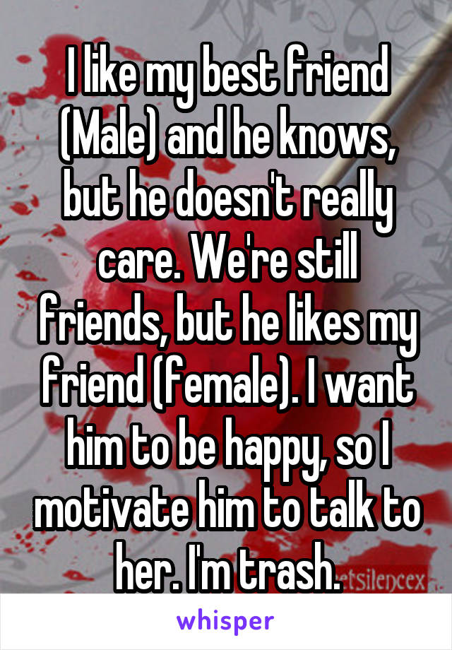 I like my best friend (Male) and he knows, but he doesn't really care. We're still friends, but he likes my friend (female). I want him to be happy, so I motivate him to talk to her. I'm trash.