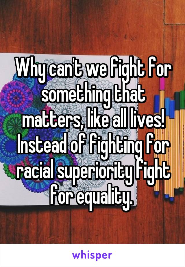 Why can't we fight for something that matters, like all lives! Instead of fighting for racial superiority fight for equality. 