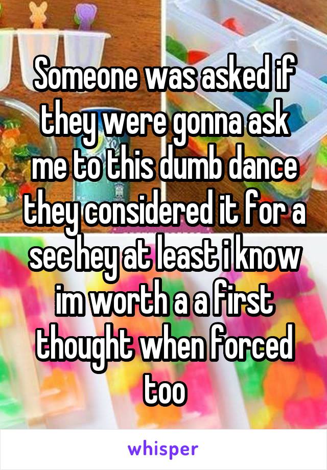 Someone was asked if they were gonna ask me to this dumb dance they considered it for a sec hey at least i know im worth a a first thought when forced too