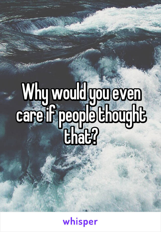 Why would you even care if people thought that?