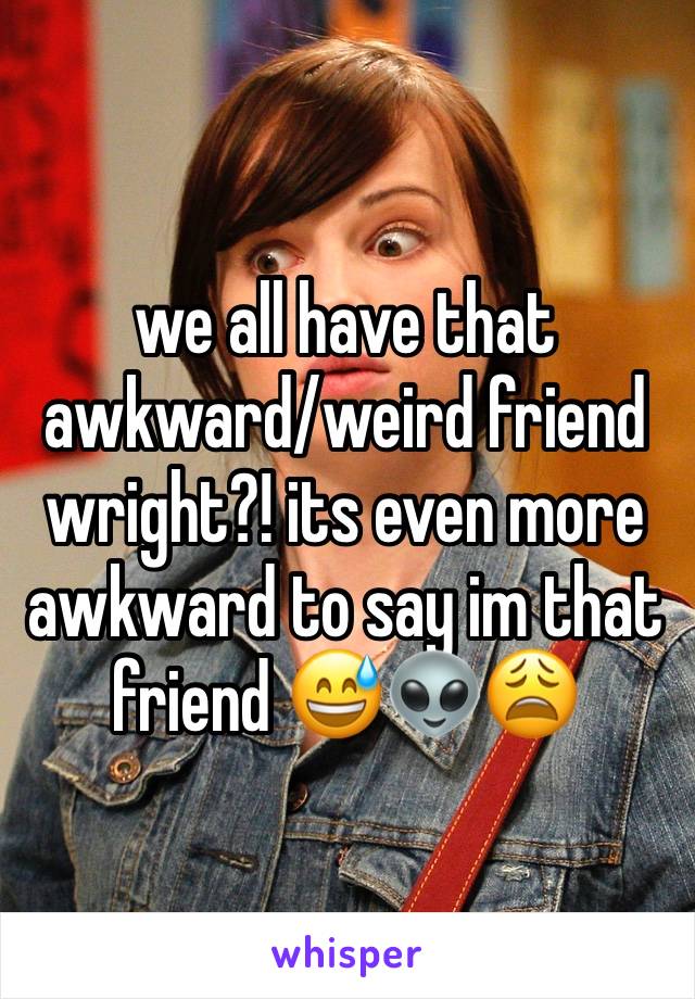 we all have that awkward/weird friend wright?! its even more awkward to say im that friend 😅👽😩