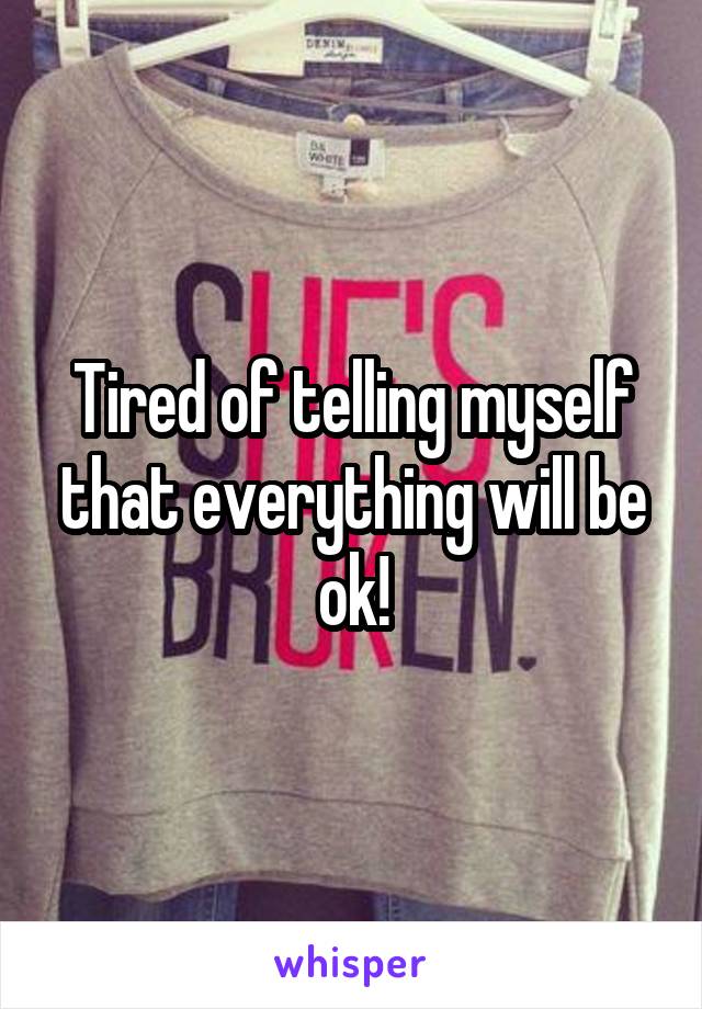 Tired of telling myself that everything will be ok!