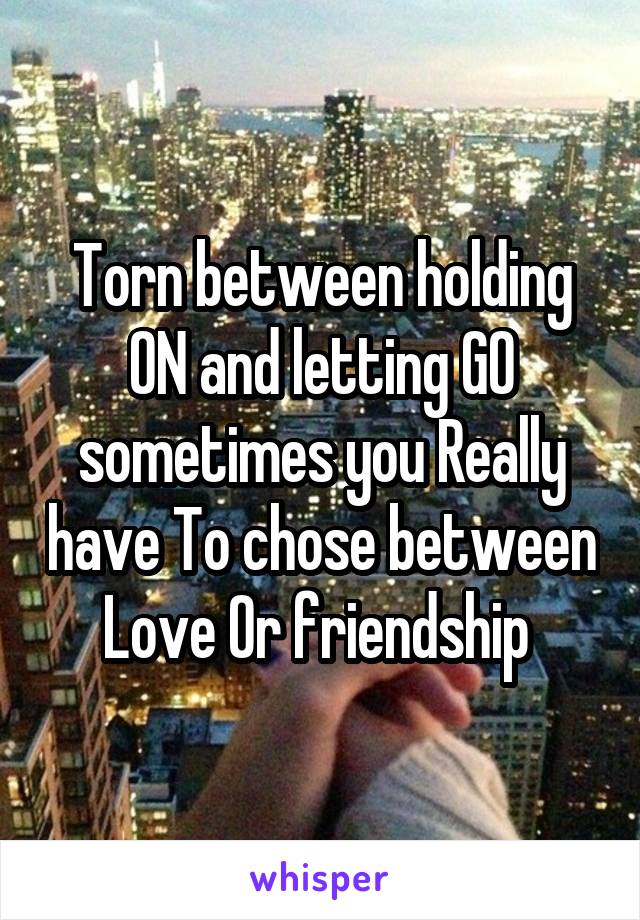 Torn between holding ON and letting GO sometimes you Really have To chose between Love Or friendship 